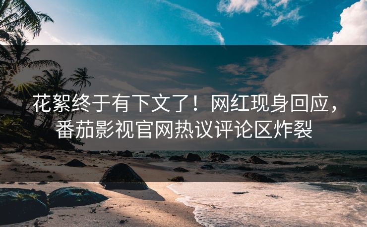 花絮终于有下文了！网红现身回应，番茄影视官网热议评论区炸裂