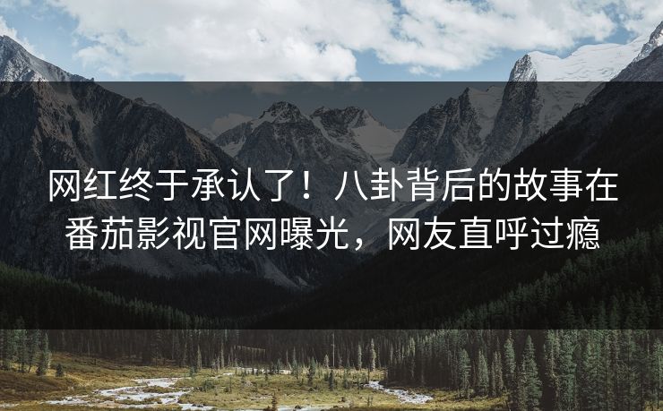 网红终于承认了！八卦背后的故事在番茄影视官网曝光，网友直呼过瘾