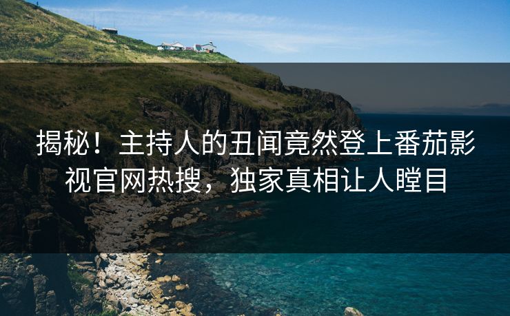 揭秘！主持人的丑闻竟然登上番茄影视官网热搜，独家真相让人瞠目
