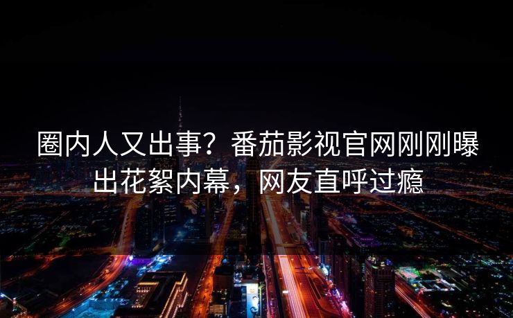 圈内人又出事？番茄影视官网刚刚曝出花絮内幕，网友直呼过瘾