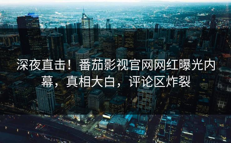 深夜直击！番茄影视官网网红曝光内幕，真相大白，评论区炸裂