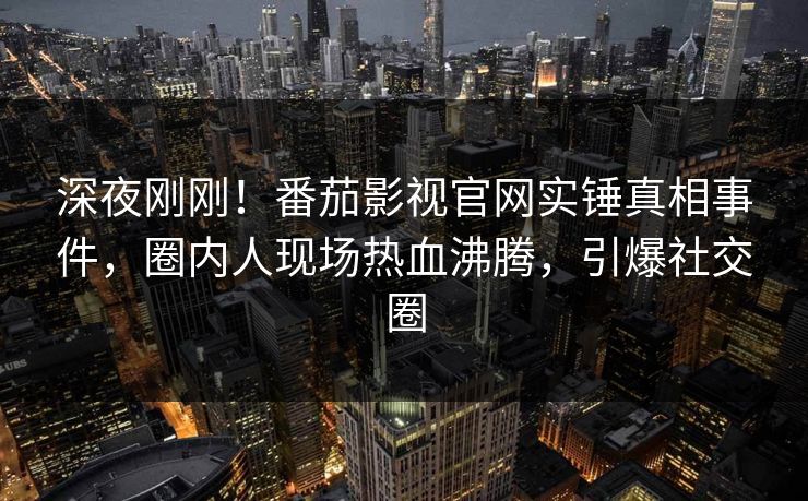 深夜刚刚！番茄影视官网实锤真相事件，圈内人现场热血沸腾，引爆社交圈