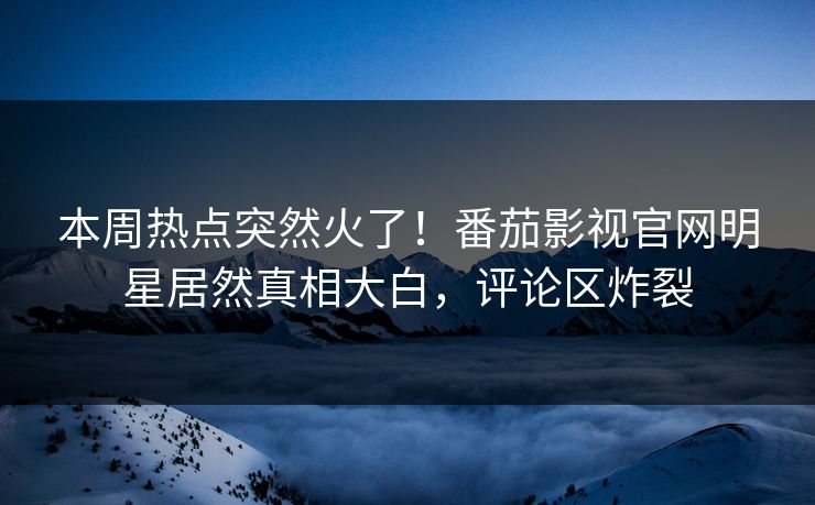 本周热点突然火了！番茄影视官网明星居然真相大白，评论区炸裂