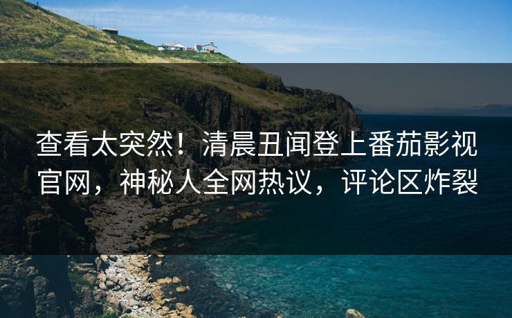 查看太突然！清晨丑闻登上番茄影视官网，神秘人全网热议，评论区炸裂
