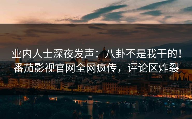 业内人士深夜发声：八卦不是我干的！番茄影视官网全网疯传，评论区炸裂
