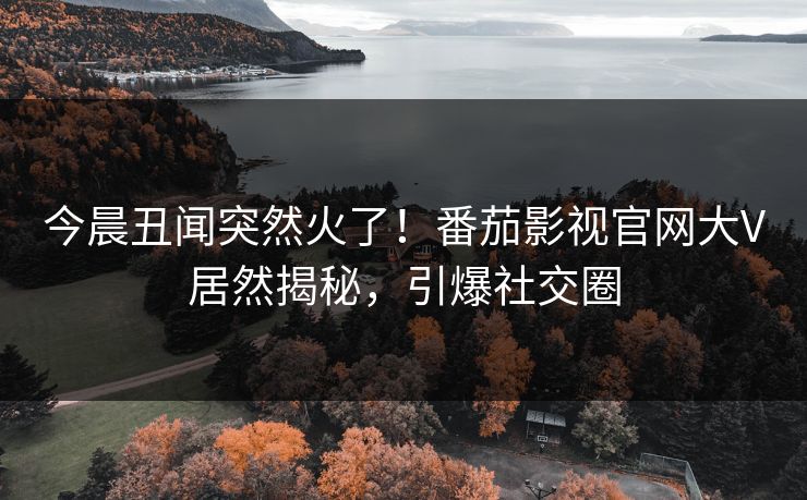 今晨丑闻突然火了！番茄影视官网大V居然揭秘，引爆社交圈