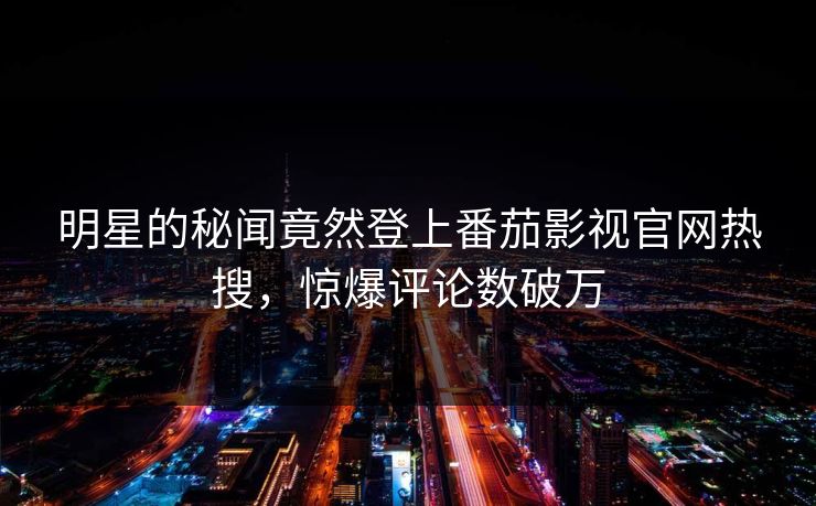 明星的秘闻竟然登上番茄影视官网热搜，惊爆评论数破万