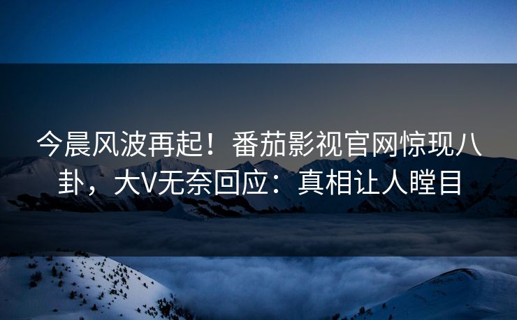 今晨风波再起！番茄影视官网惊现八卦，大V无奈回应：真相让人瞠目