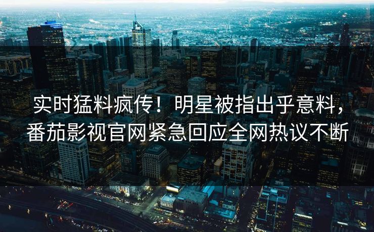 实时猛料疯传！明星被指出乎意料，番茄影视官网紧急回应全网热议不断