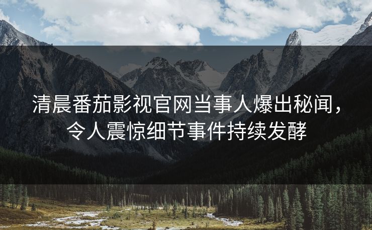 清晨番茄影视官网当事人爆出秘闻，令人震惊细节事件持续发酵