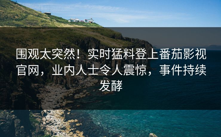 围观太突然！实时猛料登上番茄影视官网，业内人士令人震惊，事件持续发酵