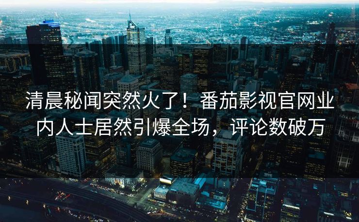 清晨秘闻突然火了！番茄影视官网业内人士居然引爆全场，评论数破万