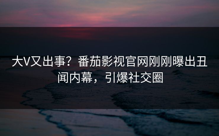 大V又出事？番茄影视官网刚刚曝出丑闻内幕，引爆社交圈
