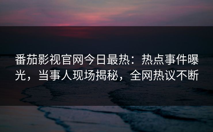 番茄影视官网今日最热：热点事件曝光，当事人现场揭秘，全网热议不断