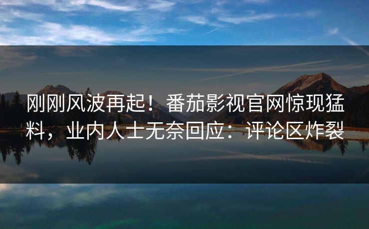 刚刚风波再起！番茄影视官网惊现猛料，业内人士无奈回应：评论区炸裂