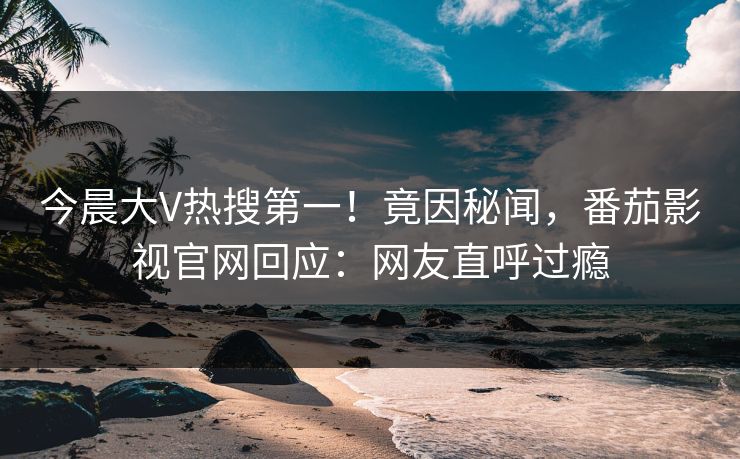 今晨大V热搜第一！竟因秘闻，番茄影视官网回应：网友直呼过瘾