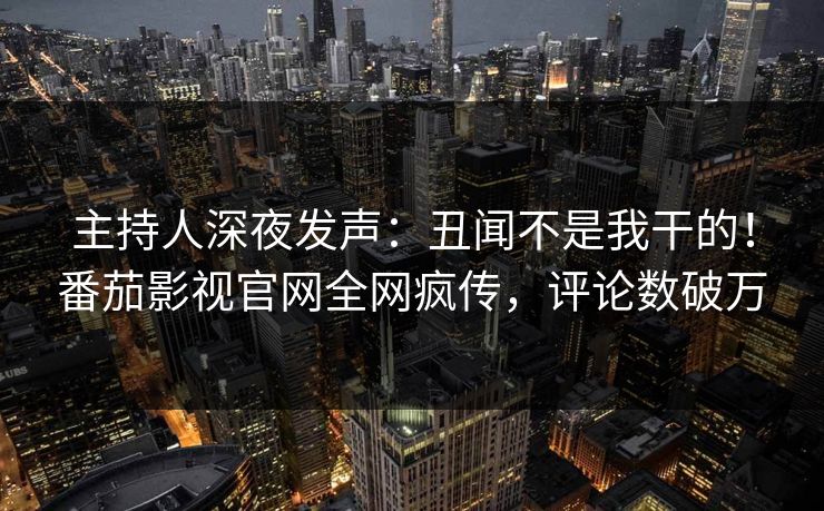 主持人深夜发声：丑闻不是我干的！番茄影视官网全网疯传，评论数破万