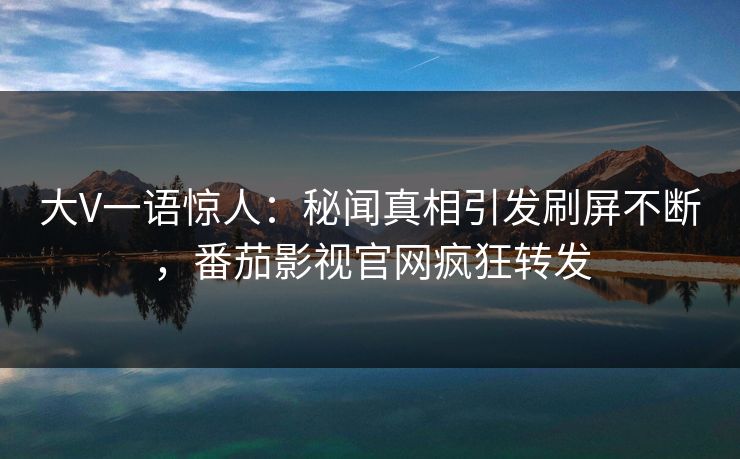 大V一语惊人：秘闻真相引发刷屏不断，番茄影视官网疯狂转发