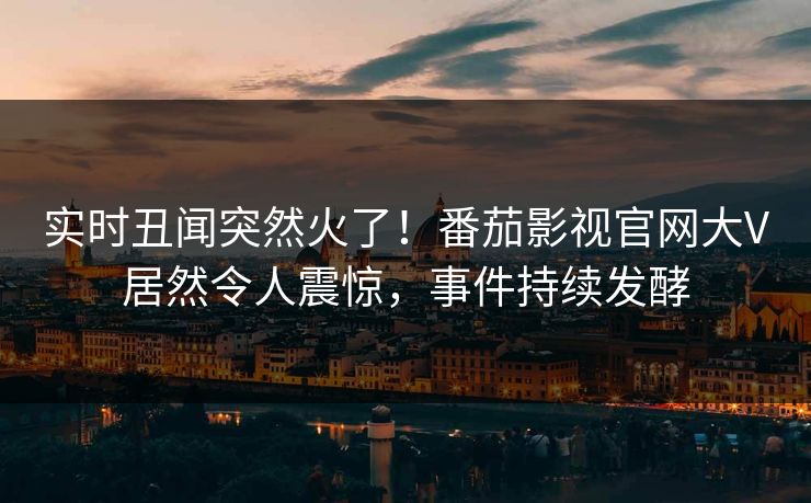 实时丑闻突然火了！番茄影视官网大V居然令人震惊，事件持续发酵