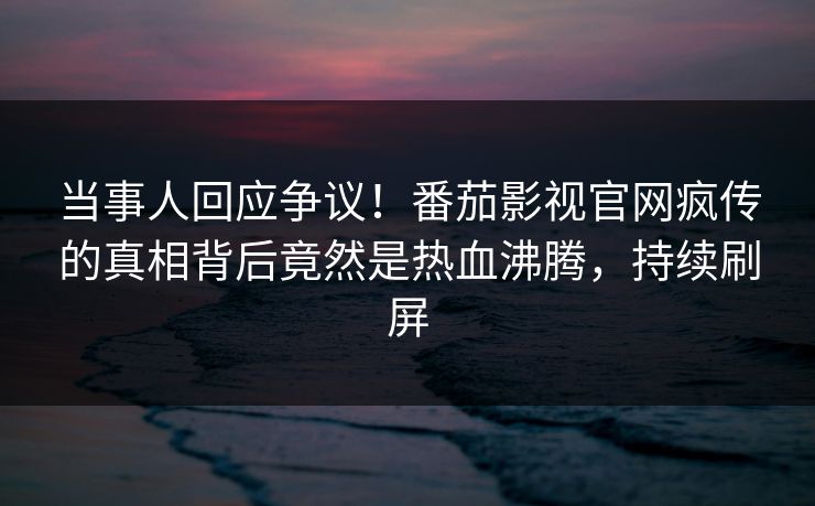 当事人回应争议！番茄影视官网疯传的真相背后竟然是热血沸腾，持续刷屏