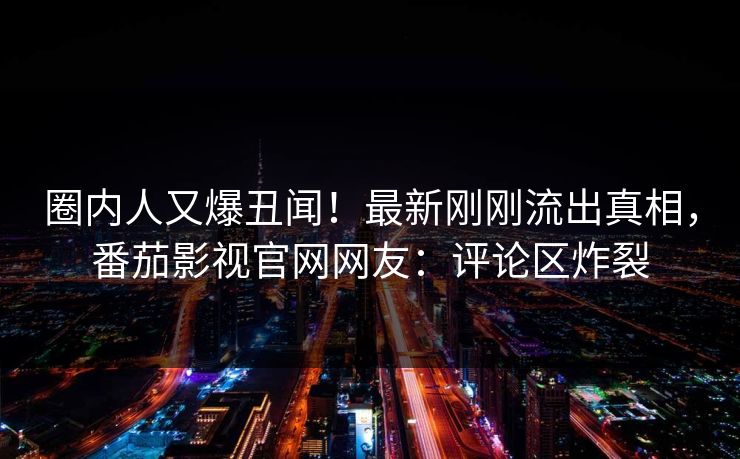 圈内人又爆丑闻！最新刚刚流出真相，番茄影视官网网友：评论区炸裂