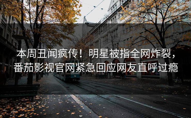 本周丑闻疯传！明星被指全网炸裂，番茄影视官网紧急回应网友直呼过瘾