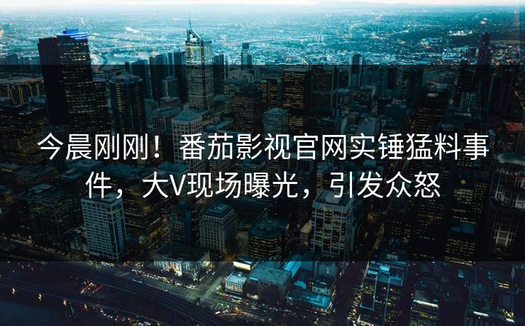 今晨刚刚！番茄影视官网实锤猛料事件，大V现场曝光，引发众怒