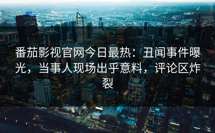 番茄影视官网今日最热：丑闻事件曝光，当事人现场出乎意料，评论区炸裂