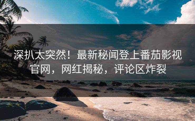 深扒太突然！最新秘闻登上番茄影视官网，网红揭秘，评论区炸裂