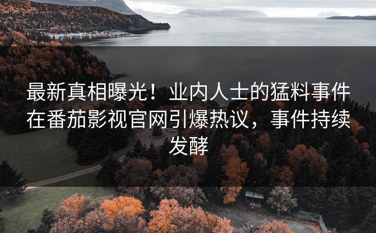 最新真相曝光！业内人士的猛料事件在番茄影视官网引爆热议，事件持续发酵