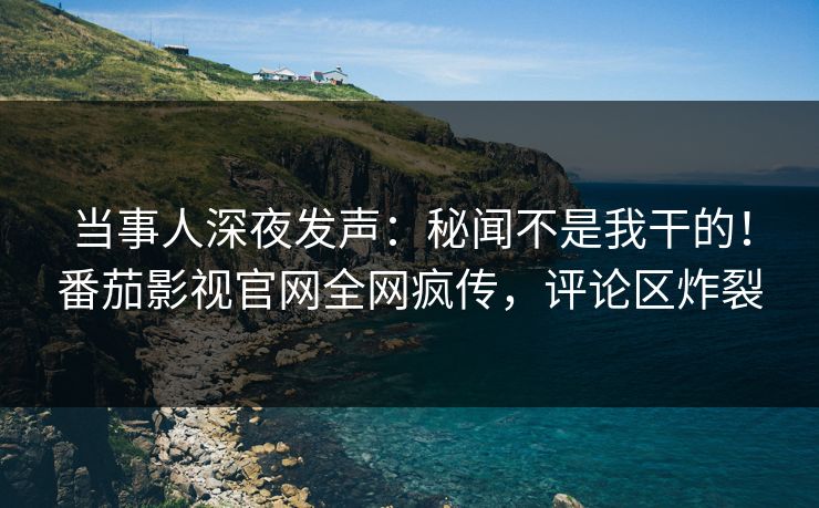 当事人深夜发声：秘闻不是我干的！番茄影视官网全网疯传，评论区炸裂