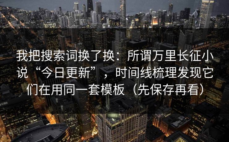 我把搜索词换了换：所谓万里长征小说“今日更新”，时间线梳理发现它们在用同一套模板（先保存再看）