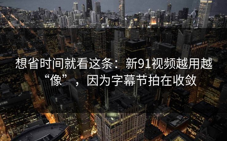 想省时间就看这条:新91视频越用越“像”,因为字幕节拍在收敛 想省时间就看这条:新91视频越用越“像”,因为字幕节拍在收敛