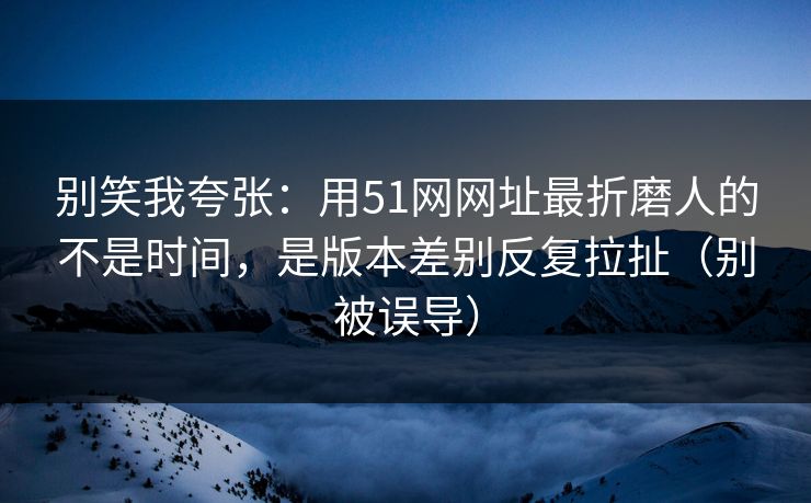 别笑我夸张：用51网网址最折磨人的不是时间，是版本差别反复拉扯（别被误导）