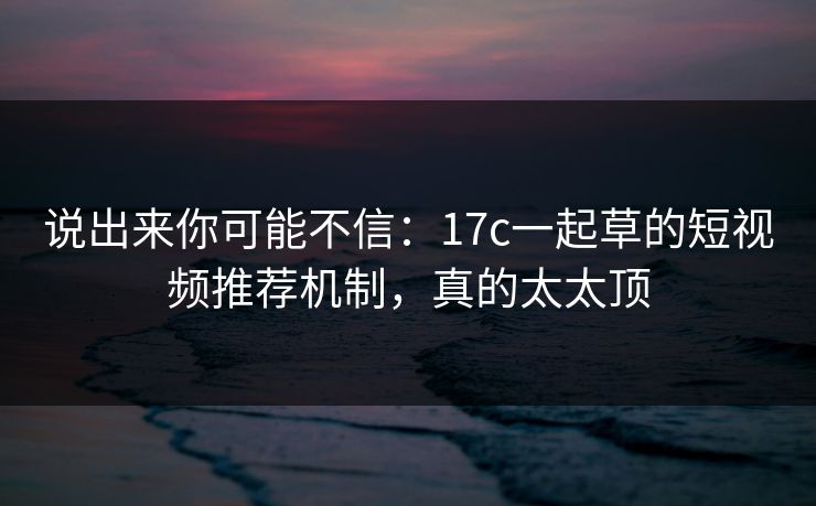 说出来你可能不信：17c一起草的短视频推荐机制，真的太太顶