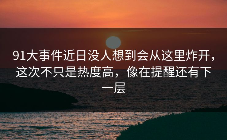 91大事件近日没人想到会从这里炸开，这次不只是热度高，像在提醒还有下一层