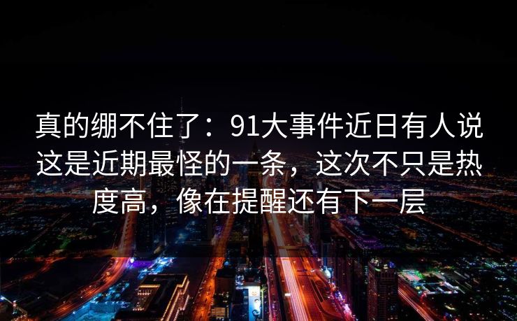 真的绷不住了：91大事件近日有人说这是近期最怪的一条，这次不只是热度高，像在提醒还有下一层